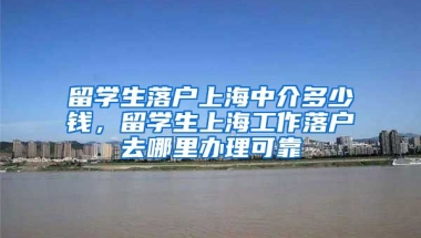 留学生落户上海中介多少钱，留学生上海工作落户去哪里办理可靠