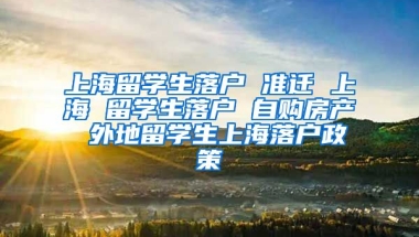 上海留学生落户 准迁 上海 留学生落户 自购房产 外地留学生上海落户政策