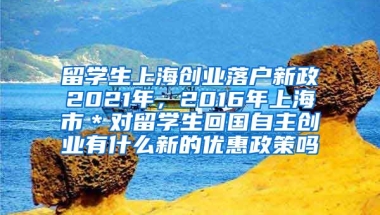 留学生上海创业落户新政2021年，2016年上海市＊对留学生回国自主创业有什么新的优惠政策吗