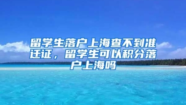 留学生落户上海查不到准迁证，留学生可以积分落户上海吗