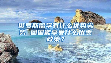 俄罗斯留学有什么优势劣势 回国能享受什么优惠政策？