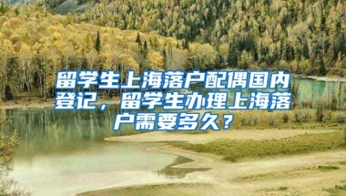 留学生上海落户配偶国内登记，留学生办理上海落户需要多久？