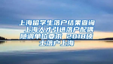 上海留学生落户结果查询 上海人才引进落户配偶随调单位要求 2018硕士落户上海