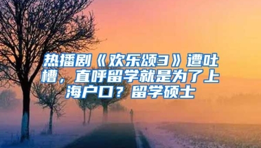 热播剧《欢乐颂3》遭吐槽，直呼留学就是为了上海户口？留学硕士