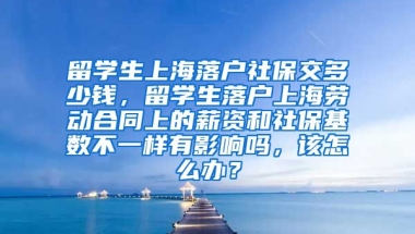 留学生上海落户社保交多少钱，留学生落户上海劳动合同上的薪资和社保基数不一样有影响吗，该怎么办？