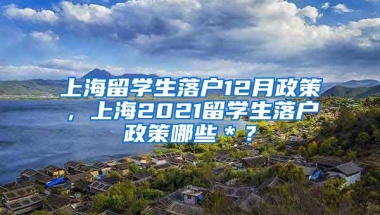 上海留学生落户12月政策，上海2021留学生落户政策哪些＊？