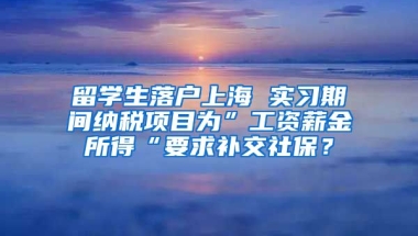 留学生落户上海 实习期间纳税项目为”工资薪金所得“要求补交社保？