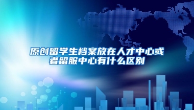 原创留学生档案放在人才中心或者留服中心有什么区别