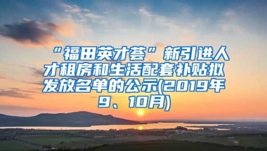 “福田英才荟”新引进人才租房和生活配套补贴拟发放名单的公示(2019年9、10月)