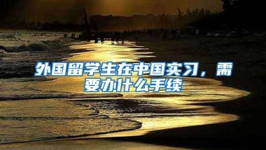 外国留学生在中国实习，需要办什么手续