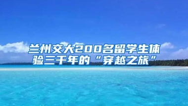 兰州交大200名留学生体验三千年的“穿越之旅”