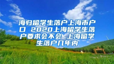 海归留学生落户上海市户口 2020上海留学生落户要求会不会 上海留学生落户几年内