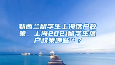 新西兰留学生上海落户政策，上海2021留学生落户政策哪些＊？