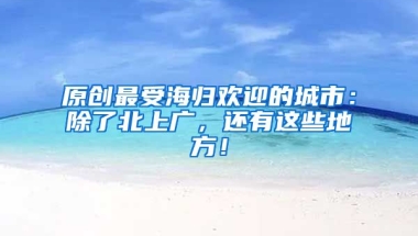 原创最受海归欢迎的城市：除了北上广，还有这些地方！