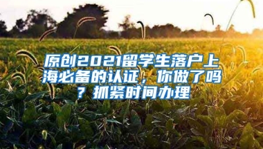 原创2021留学生落户上海必备的认证，你做了吗？抓紧时间办理