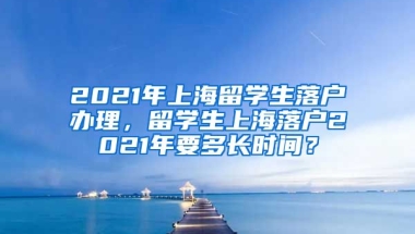 2021年上海留学生落户办理，留学生上海落户2021年要多长时间？