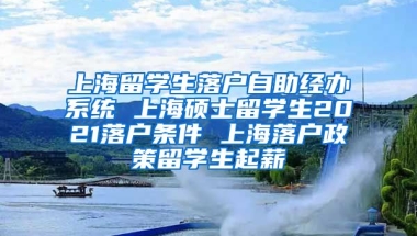 上海留学生落户自助经办系统 上海硕士留学生2021落户条件 上海落户政策留学生起薪