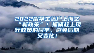 2022留学生落户上海之“新政策”！抓紧赶上现行政策的同学，避免后期又变化！