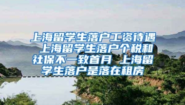 上海留学生落户工资待遇 上海留学生落户个税和社保不一致首月 上海留学生落户是落在租房