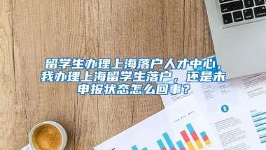 留学生办理上海落户人才中心，我办理上海留学生落户，还是未申报状态怎么回事？