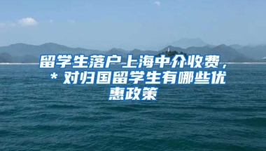 留学生落户上海中介收费，＊对归国留学生有哪些优惠政策