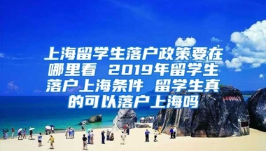 上海留学生落户政策要在哪里看 2019年留学生落户上海条件 留学生真的可以落户上海吗