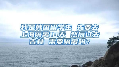 我是韩国留学生 先要去上海隔离10天 然后过去吉林 需要隔离吗？