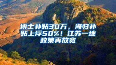 博士补贴30万，海归补贴上浮50%！江苏一地政策再放宽