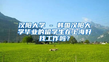 汉阳大学 - 韩国汉阳大学毕业的留学生在上海好找工作吗？