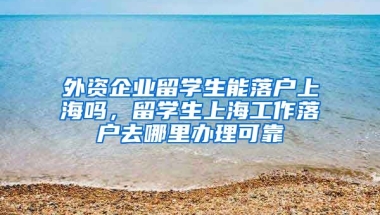 外资企业留学生能落户上海吗，留学生上海工作落户去哪里办理可靠