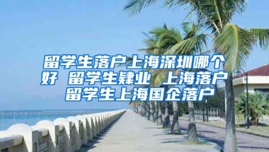 留学生落户上海深圳哪个好 留学生肄业 上海落户 留学生上海国企落户