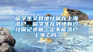 留学生交异地社保在上海落户，留学生在外地有过社保记录就一定不能落户上海了吗？