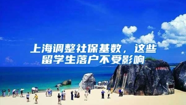 上海调整社保基数，这些留学生落户不受影响