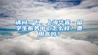 请问一下，上海华睿·留学生服务中心怎么样？费用高吗？