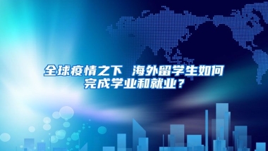 全球疫情之下 海外留学生如何完成学业和就业？