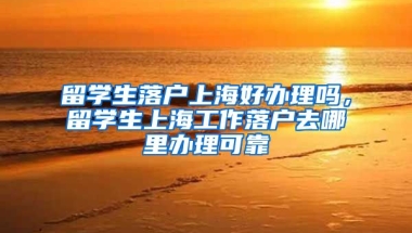 留学生落户上海好办理吗，留学生上海工作落户去哪里办理可靠