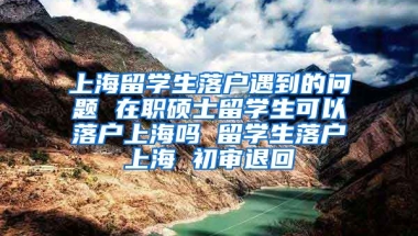 上海留学生落户遇到的问题 在职硕士留学生可以落户上海吗 留学生落户上海 初审退回