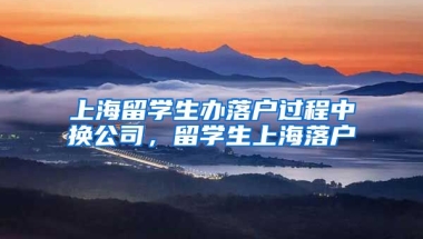 上海留学生办落户过程中换公司，留学生上海落户