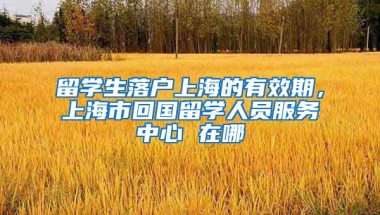 留学生落户上海的有效期，上海市回国留学人员服务中心 在哪