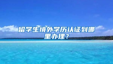 留学生境外学历认证到哪里办理？