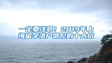 一定要注意！2019年上海留学落户常见的十大坑