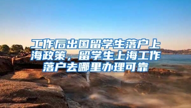 工作后出国留学生落户上海政策，留学生上海工作落户去哪里办理可靠