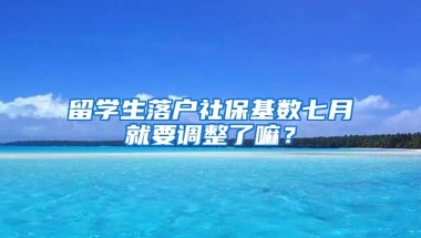 留学生落户社保基数七月就要调整了嘛？