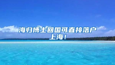 海归博士回国可直接落户上海！