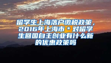 留学生上海落户缴税政策，2016年上海市＊对留学生回国自主创业有什么新的优惠政策吗