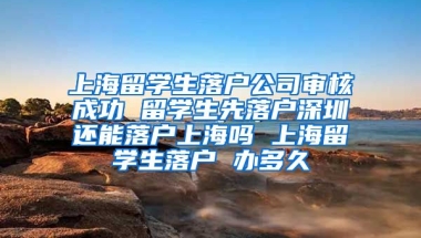 上海留学生落户公司审核成功 留学生先落户深圳还能落户上海吗 上海留学生落户 办多久