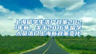 上海留学生落户政策2021年新，关于2016年留学人员落户上海新政策变化