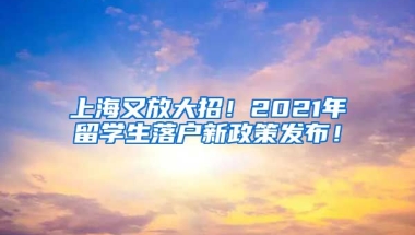 上海又放大招！2021年留学生落户新政策发布！