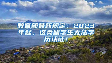 教育部最新规定：2023年起，这类留学生无法学历认证！