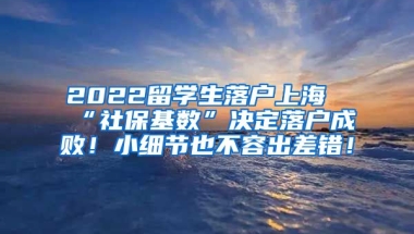 2022留学生落户上海“社保基数”决定落户成败！小细节也不容出差错！